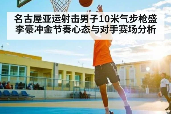 名古屋亚运射击男子10米气步枪盛李豪冲金节奏心态与对手赛场分析