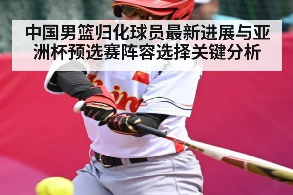 中国男篮归化球员最新进展与亚洲杯预选赛阵容选择关键分析